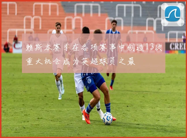 赖斯本赛季在各项赛事中创造13次重大机会成为英超球员之最