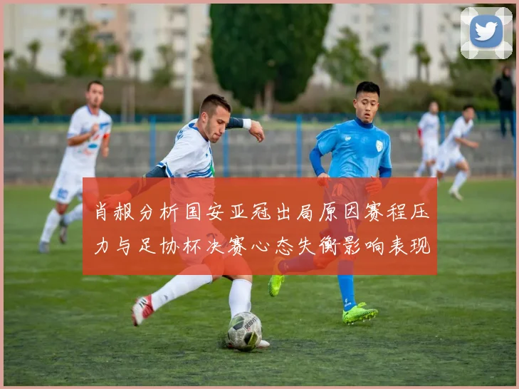 肖赧分析国安亚冠出局原因赛程压力与足协杯决赛心态失衡影响表现