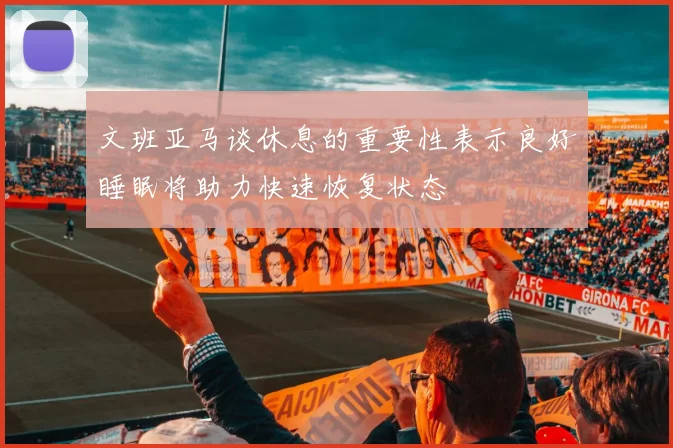 文班亚马谈休息的重要性表示良好睡眠将助力快速恢复状态