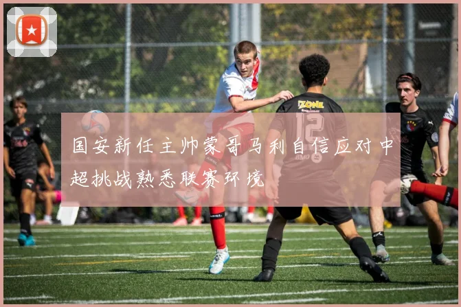 国安新任主帅蒙哥马利自信应对中超挑战熟悉联赛环境