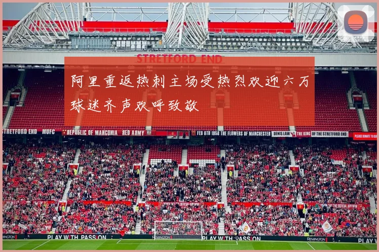 阿里重返热刺主场受热烈欢迎六万球迷齐声欢呼致敬