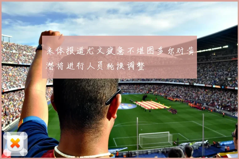 米体报道尤文疲惫不堪图多尔对黄潜将进行人员轮换调整