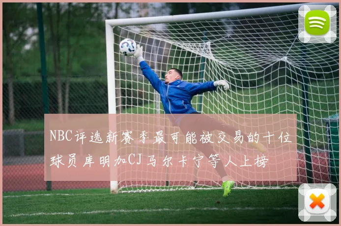 NBC评选新赛季最可能被交易的十位球员库明加CJ马尔卡宁等人上榜