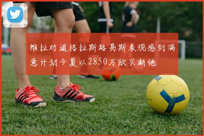 维拉对道格拉斯路易斯表现感到满意计划今夏以2850万欧买断他