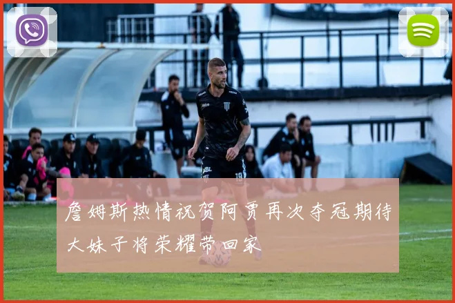 詹姆斯热情祝贺阿贾再次夺冠期待大妹子将荣耀带回家