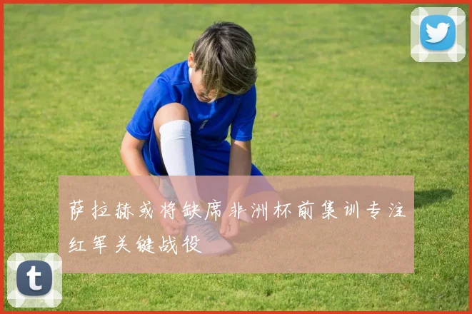 萨拉赫或将缺席非洲杯前集训专注红军关键战役