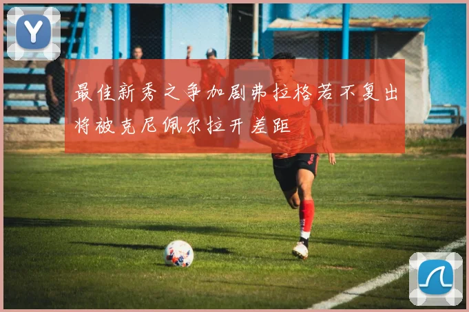 最佳新秀之争加剧弗拉格若不复出将被克尼佩尔拉开差距