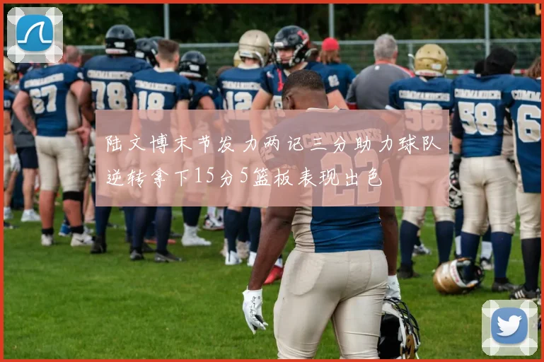 陆文博末节发力两记三分助力球队逆转拿下15分5篮板表现出色