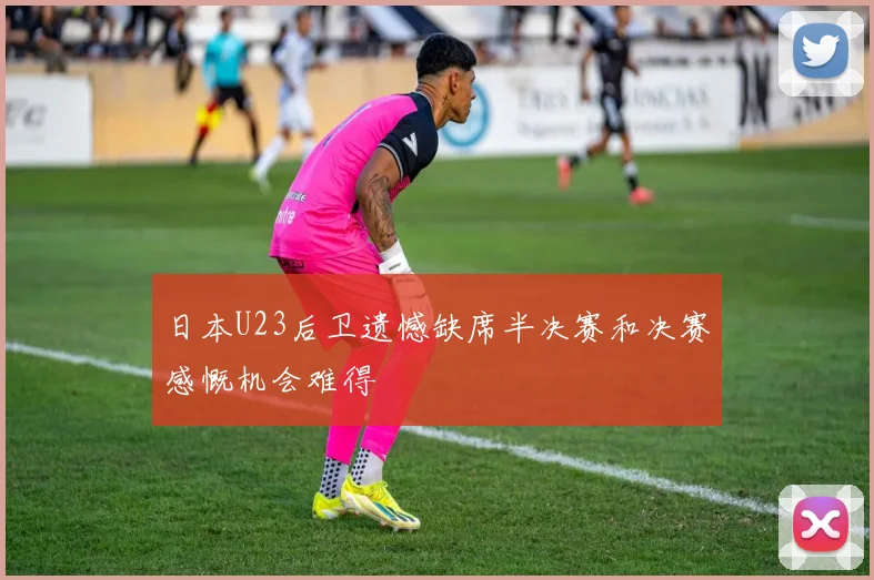 日本U23后卫遗憾缺席半决赛和决赛感慨机会难得