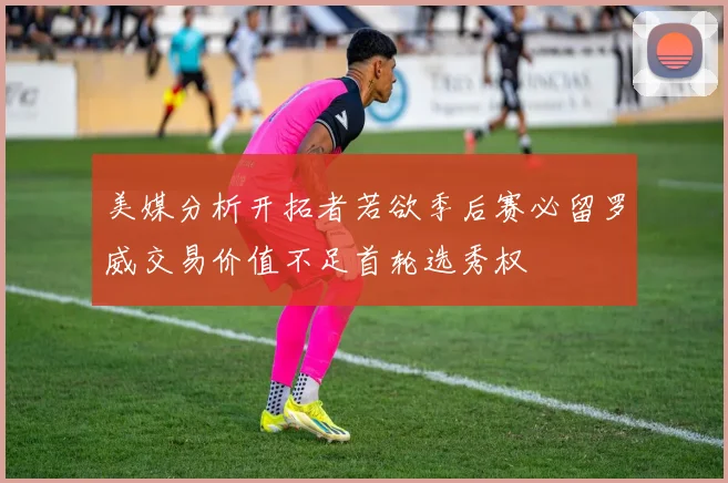 美媒分析开拓者若欲季后赛必留罗威交易价值不足首轮选秀权