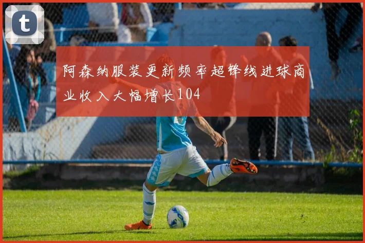 阿森纳服装更新频率超锋线进球商业收入大幅增长104