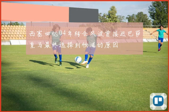 西塞回忆04年转会风波曾接近巴萨皇马最终选择利物浦的原因