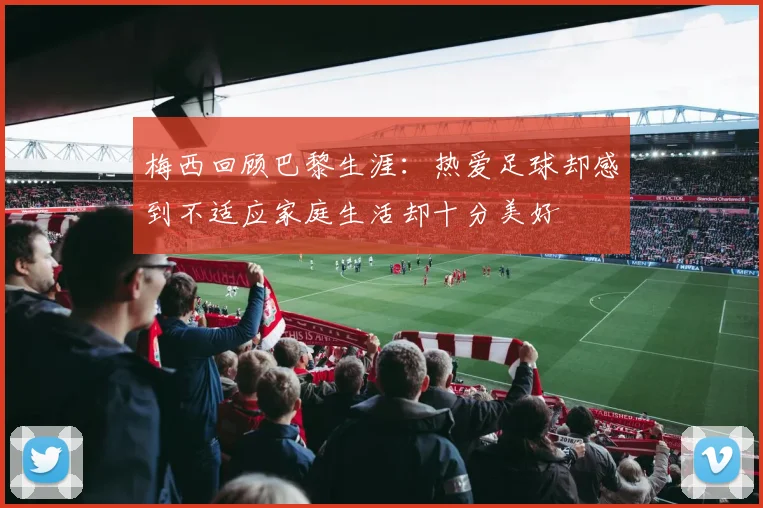 梅西回顾巴黎生涯：热爱足球却感到不适应家庭生活却十分美好