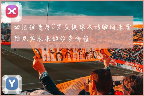 回忆往昔与C罗交换球衣的瞬间未曾预见其未来的珍贵价值
