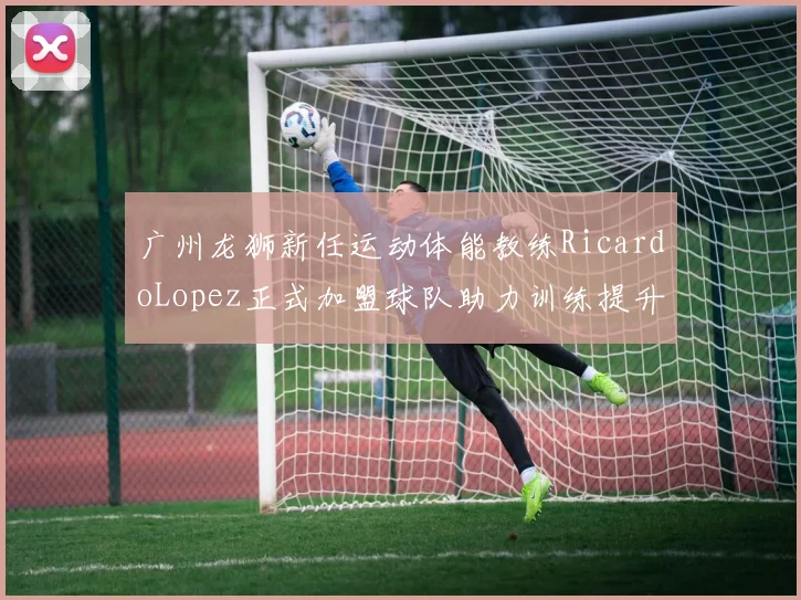 广州龙狮新任运动体能教练RicardoLopez正式加盟球队助力训练提升