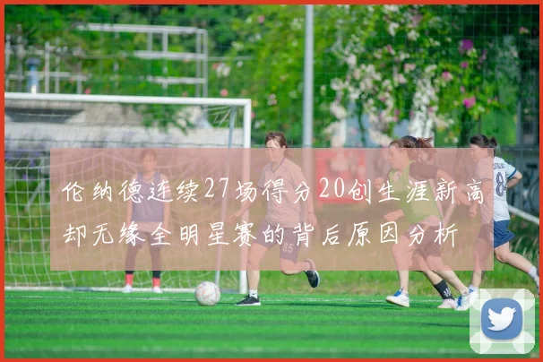伦纳德连续27场得分20创生涯新高却无缘全明星赛的背后原因分析
