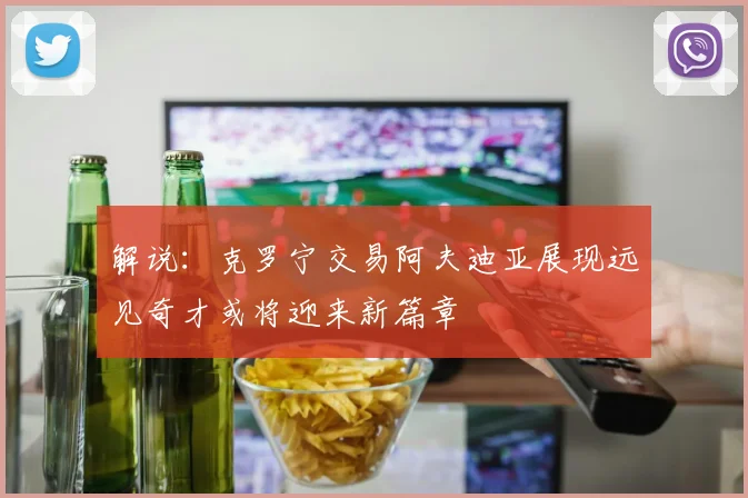 解说：克罗宁交易阿夫迪亚展现远见奇才或将迎来新篇章