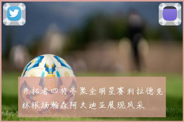 开拓者四将齐聚全明星赛利拉德克林根杨瀚森阿夫迪亚展现风采