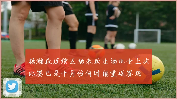 杨瀚森连续五场未获出场机会上次比赛已是十月份何时能重返赛场