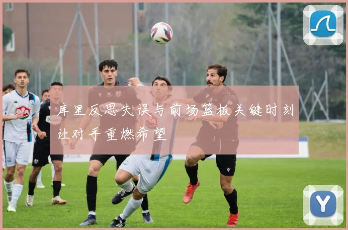 库里反思失误与前场篮板关键时刻让对手重燃希望
