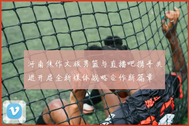 河南焦作文旅男篮与直播吧携手共进开启全新媒体战略合作新篇章