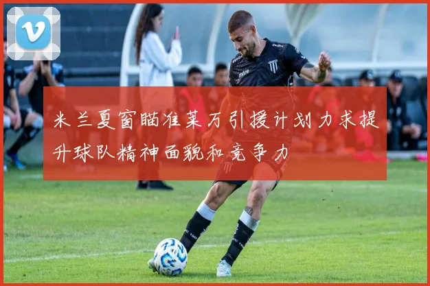 米兰夏窗瞄准莱万引援计划力求提升球队精神面貌和竞争力