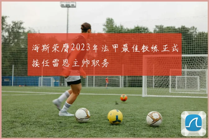 海斯荣膺2023年法甲最佳教练正式接任雷恩主帅职务