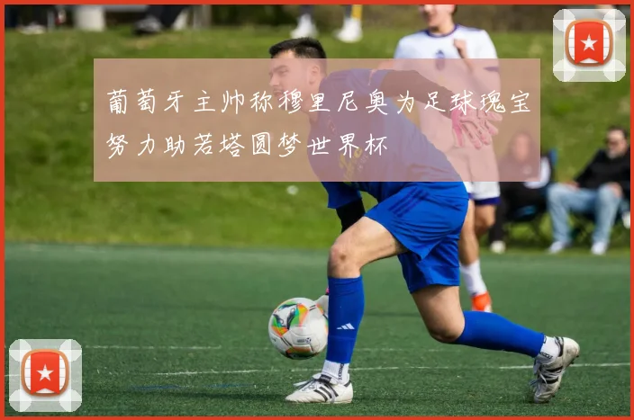 葡萄牙主帅称穆里尼奥为足球瑰宝努力助若塔圆梦世界杯