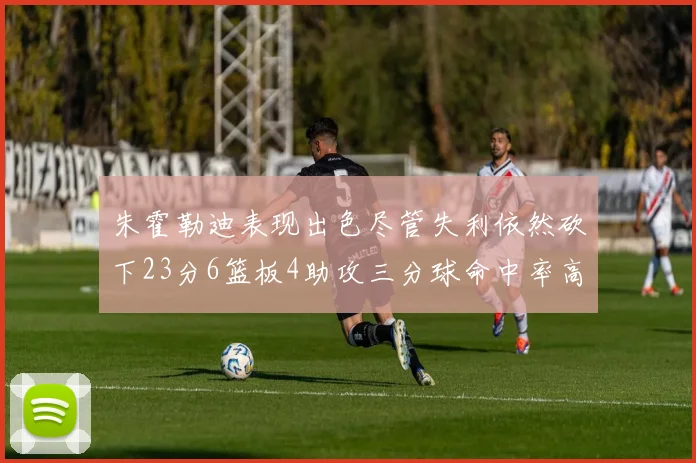 朱霍勒迪表现出色尽管失利依然砍下23分6篮板4助攻三分球命中率高达50
