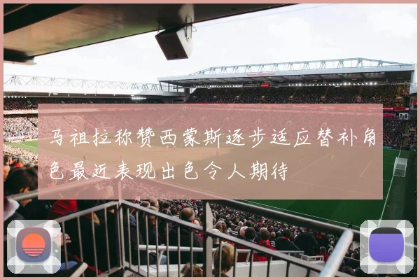 马祖拉称赞西蒙斯逐步适应替补角色最近表现出色令人期待