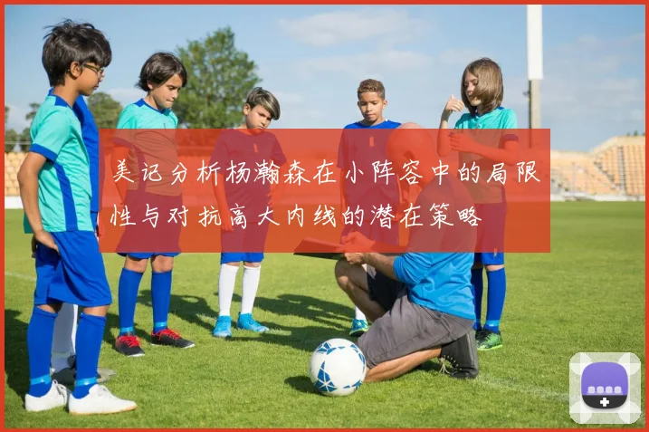美记分析杨瀚森在小阵容中的局限性与对抗高大内线的潜在策略