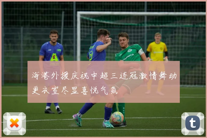 海港外援庆祝中超三连冠激情舞动更衣室尽显喜悦气氛