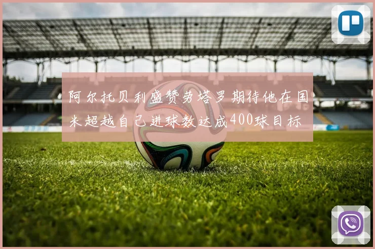 阿尔托贝利盛赞劳塔罗期待他在国米超越自己进球数达成400球目标