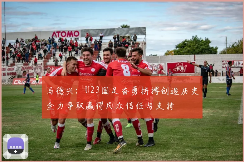 马德兴：U23国足奋勇拼搏创造历史全力争取赢得民众信任与支持