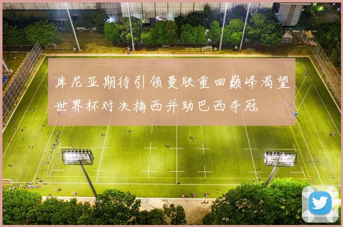 库尼亚期待引领曼联重回巅峰渴望世界杯对决梅西并助巴西夺冠