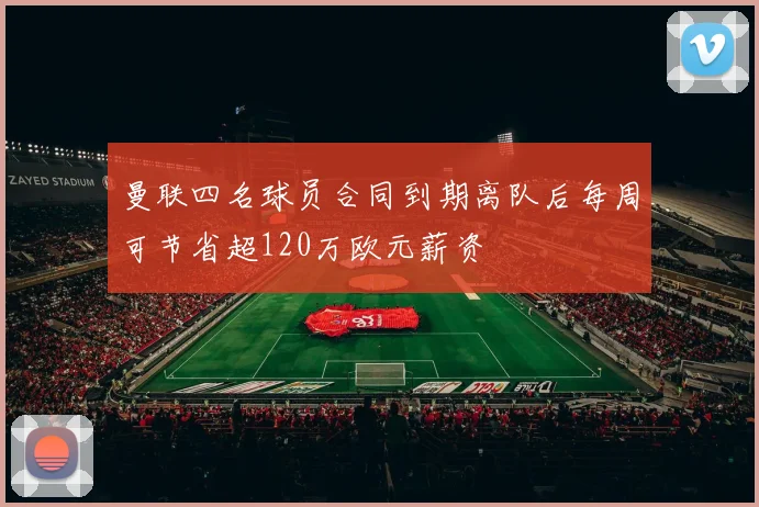 曼联四名球员合同到期离队后每周可节省超120万欧元薪资