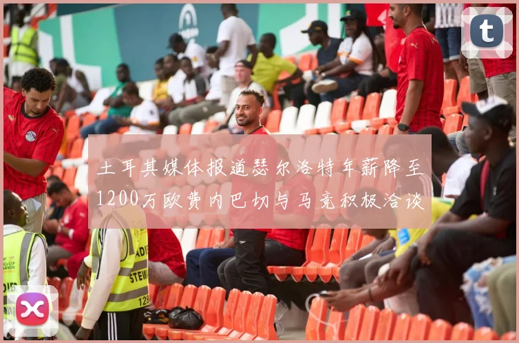 土耳其媒体报道瑟尔洛特年薪降至1200万欧费内巴切与马竞积极洽谈
