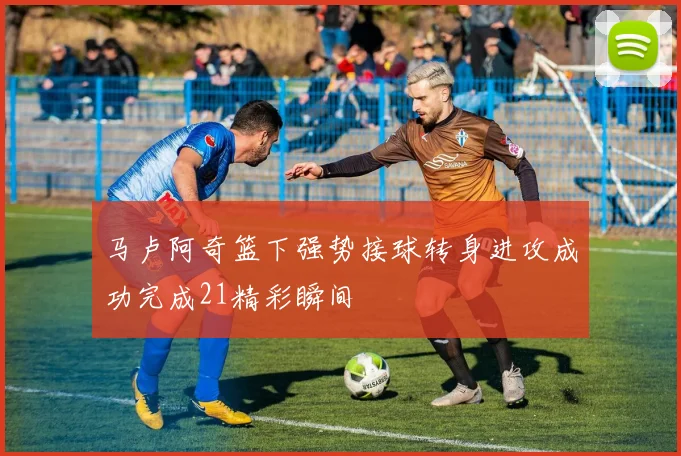 马卢阿奇篮下强势接球转身进攻成功完成21精彩瞬间