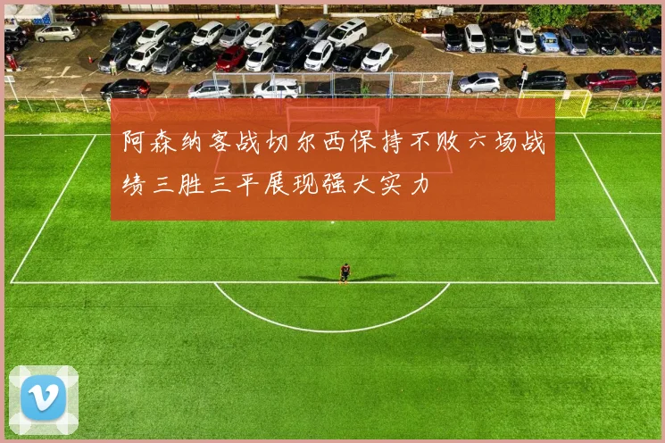 阿森纳客战切尔西保持不败六场战绩三胜三平展现强大实力