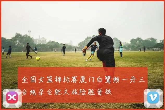 全国女篮锦标赛厦门白鹭赖一丹三分绝杀合肥文旅险胜晋级