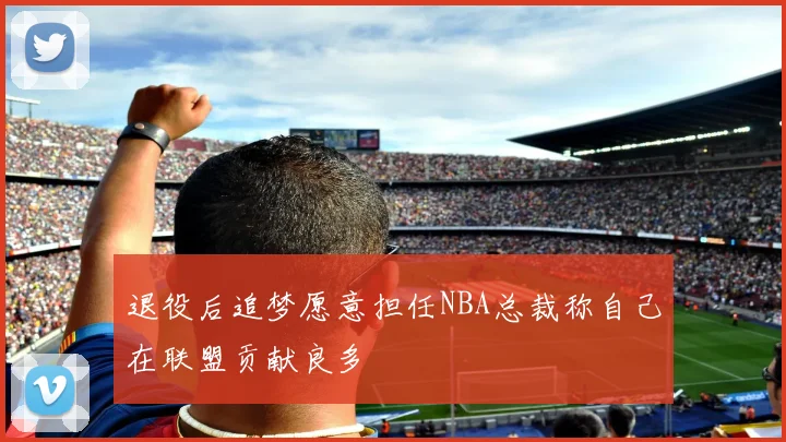 退役后追梦愿意担任NBA总裁称自己在联盟贡献良多