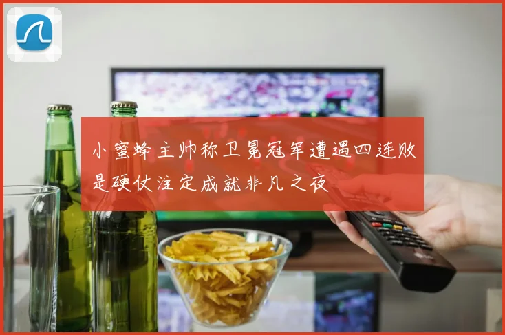 小蜜蜂主帅称卫冕冠军遭遇四连败是硬仗注定成就非凡之夜