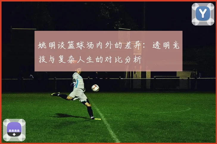 姚明谈篮球场内外的差异：透明竞技与复杂人生的对比分析